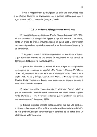 30

      “Tal vez, el reggaetón con su divulgación va a dar una oportunidad única
a los jóvenes hispanos no involucrados en el proceso político para que lo
hagan en este histórico momento” (Márquez, 2006).




                   2.1.2.1 Incidencia del reggaetón en Puerto Rico

       El reggeatón tiene sus inicios en Puerto Rico en los años 1992 -1993,
en una discoteca (un callejón) de reggae e hip hop llamada "The Noise",
donde un grupo de jóvenes influenciados por el rapero Vico C interpretaron
canciones siguiendo el rap de los panameños, de los estadounidenses y de
los jamaiquinos.

       “El reggaetón empezó como un experimento en los clubes y fiestas.
[…] y expresa la realidad de una cultura de los jóvenes en los barrios de
Borinquen y de Quisqueya” (Márquez, 2006).

       El género fue creciendo. “A finales de 1994 surgen las dos primeras
producciones de reggae rap en español: «The Noise» y «Playero 37»” (Terra,
2004). Seguidamente nació una variedad de intérpretes como: Cuentos de la
Cripta, Baby Rasta y Gringo, Guanábanas, Maicol y Manuel, Polaco, Don
Chezina, Daddy Yankee, Ivy Queen, entre otros, quienes dieron a conocer el
nuevo estilo internacionalmente.

       El género reggaetón comenzó acuñando el término "under" debido a
que se interpretaba “casi de forma clandestina, con unos cuantos lugares
donde difundirse y donde obviamente todos los que interpretaban este género
eran «underground»” (Landacay, 2005).

       El discurso explícito e implícito de las canciones hizo que Sila Calderón,
la primera gobernadora en Puerto Rico, anunciara públicamente la prohibición
de ese tipo de música por considerar que el contenido de las letras tenía un
alto índice de violencia y sexo.
 