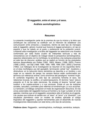 6




                El reggaetón, entre el amor y el sexo.
                        Análisis semiolingüístico




                                     Resumen

La presente investigación parte de la premisa de que la música y la letra que
constituyen las canciones se codifican con la intención de establecer una
comunicación entre emisores y receptores. Dentro de este tipo de mensajes
está el reggaetón, género musical que fusiona el reggae jamaicano y el rap en
español y que ha calado en el gusto y preferencia de la población juvenil.
Limitando esta investigación a la letra del reggaetón se seleccionó una muestra
conformada por siete títulos (cuatro de intérpretes boricuas y tres de
venezolanos) con el objetivo de indagar desde la perspectiva semiolingüística,
aspectos relacionados con la morfología, la semántica y las isotopías presentes
en este tipo de discurso; análisis que se realizó en función de los postulados
teóricos desarrollados por Pottier (1992, 1993), Molero, (1998, 2003), Franco
(1998 y 2002), van Dijk (1989, 1994, 1995, 1998, 1999, 2001, 2005) y Greimas
(1982). Los hallazgos de la investigación se resumen en los siguientes items:
en el área morfológica uso del spanglish, terminación verbal “ear”, localismo y
diminutivos; en la reducción léxico semántica se describe a un hombre y una
mujer en su relación de pareja; los campos léxicos están conformados por
términos con referencia animal, como sinónimos del paradigma hombre/ mujer.
El contenido lingüístico de este tipo de canciones fomenta el sexo, las
relaciones bruscas, la zoofilia y el sadomasoquismo. El dominio “sexo” estuvo
presente en 6 de las siete canciones. Se emplea el lexema “animal” para
sustituir a los sujetos-actores y a sus acciones. Existe el uso de isotopías
sociales, sexuales y animales para referirse al hombre/mujer y a sus acciones.
La narración y el diálogo componen el modo de organización discursiva. En las
zonas actanciales del reggaetón boricua el hombre y la mujer cumplen el rol de
agentes; mientras que en el reggaetón venezolano sólo el hombre es el agente.
Las causas que motivan el cambio son: el “sexo”, el “amor” y la “diversión”. Los
resultados permitieron crear un modelo de análisis aplicable al código
lingüístico del reggaetón y aportar herramientas para el desarrollo de nuevas
investigaciones relacionadas con este tema y otro tipo de canciones.

Palabras clave: Reggaetón, semiolingüística, morfología, semántica, isotopía.
 