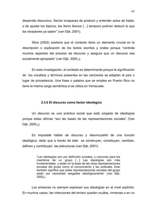65

desarrollo discursivo. Serían incapaces de producir y entender actos de habla,
o de ajustar los tópicos, los ítems léxicos […] tampoco podrían deducir lo que
los receptores ya saben” (van Dijk, 2001).


       Silva (2002) sostiene que el contexto tiene un elemento crucial en la
descripción o explicación de los textos escritos y orales porque “controla
muchos aspectos del proceso de discurso y asegura que un discurso sea
socialmente apropiado” (van Dijk, 2005 b).


       En esta investigación, el contexto es determinante porque la significación
de los vocablos y términos presentes en las canciones se adaptan al país o
lugar de procedencia. Una frase o palabra que se emplea en Puerto Rico no
tiene la misma carga semántica si se utiliza en Venezuela.




                 2.3.6 El discurso como factor ideológico


       Un discurso es una práctica social que está cargada de ideologías
porque estas últimas “son las bases de las representaciones sociales” (Van
Dijk, 2005 b).


       Es imposible hablar de discurso y desvincularlo de una función
ideológica, dado que a través de éste se construyen, constituyen, cambian,
definen y contribuyen las estructuras (van Dijk, 2001).


           “Las ideologías son por definición sociales, y comunes para los
           miembros de un grupo […] Las ideologías son más
           fundamentales, y están en la base de las otras representaciones
           sociales del grupo como el conocimiento y las actitudes. Esto
           también significa que estas representaciones sociales del grupo
           están por necesidad sesgadas ideológicamente” (van Dijk,
           2005a).


       Los emisores no siempre expresan sus ideologías en el nivel explícito.
En muchos casos, las intenciones del emisor quedan ocultas, inmersas o en un
 