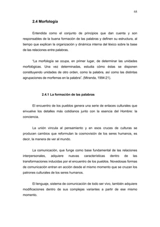 68


      2.4 Morfología


      Entendida como el conjunto de principios que dan cuenta y son
responsables de la buena formación de las palabras y definen su estructura, al
tiempo que explican la organización y dinámica interna del léxico sobre la base
de las relaciones entre palabras.


      “La morfología se ocupa, en primer lugar, de determinar las unidades
morfológicas. Una vez determinadas, estudia cómo éstas se disponen
constituyendo unidades de otro orden, como la palabra, así como las distintas
agrupaciones de morfemas en la palabra”. (Miranda, 1994:21).




              2.4.1 La formación de las palabras


      El encuentro de los pueblos genera una serie de enlaces culturales que
envuelve los detalles más cotidianos junto con la esencia del Hombre: la
conciencia.


      La unión vincula al pensamiento y en esos cruces de culturas se
producen cambios que reformulan la cosmovisión de los seres humanos, es
decir, la manera de ver al mundo.


      La comunicación, que funge como base fundamental de las relaciones
interpersonales,    adquiere    nuevas      características   dentro   de   las
transformaciones inducidas por el encuentro de los pueblos. Novedosas formas
de comunicación entran en acción desde el mismo momento que se cruzan los
patrones culturales de los seres humanos.


      El lenguaje, sistema de comunicación de todo ser vivo, también adquiere
modificaciones dentro de sus complejas variantes a partir de ese mismo
momento.
 