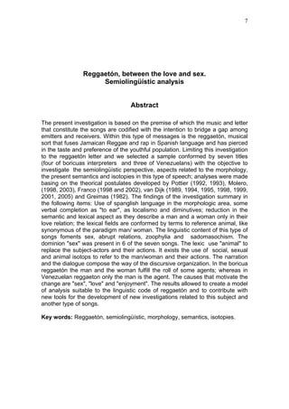 7




                Reggaetón, between the love and sex.
                     Semiolingüístic analysis


                                   Abstract

The present investigation is based on the premise of which the music and letter
that constitute the songs are codified with the intention to bridge a gap among
emitters and receivers. Within this type of messages is the reggaetón, musical
sort that fuses Jamaican Reggae and rap in Spanish language and has pierced
in the taste and preference of the youthful population. Limiting this investigation
to the reggaetón letter and we selected a sample conformed by seven titles
(four of boricuas interpreters and three of Venezuelans) with the objective to
investigate the semiolingüístic perspective, aspects related to the morphology,
the present semantics and isotopies in this type of speech; analyses were made
basing on the theorical postulates developed by Pottier (1992, 1993), Molero,
(1998, 2003), Franco (1998 and 2002), van Dijk (1989, 1994, 1995, 1998, 1999,
2001, 2005) and Greimas (1982). The findings of the investigation summary in
the following items: Use of spanglish language in the morphologic area, some
verbal completion as "to ear", as localismo and diminutives; reduction in the
semantic and lexical aspect as they describe a man and a woman only in their
love relation; the lexical fields are conformed by terms to reference animal, like
synonymous of the paradigm man/ woman. The linguistic content of this type of
songs foments sex, abrupt relations, zoophylia and sadomasochism. The
dominion "sex" was present in 6 of the seven songs. The lexic use "animal" to
replace the subject-actors and their actions. It exists the use of social, sexual
and animal isotops to refer to the man/woman and their actions. The narration
and the dialogue compose the way of the discursive organization. In the boricua
reggaetón the man and the woman fulfill the roll of some agents; whereas in
Venezuelan reggaeton only the man is the agent. The causes that motivate the
change are "sex", "love" and "enjoyment". The results allowed to create a model
of analysis suitable to the linguistic code of reggaetón and to contribute with
new tools for the development of new investigations related to this subject and
another type of songs.

Key words: Reggaetón, semiolingüístic, morphology, semantics, isotopies.
 