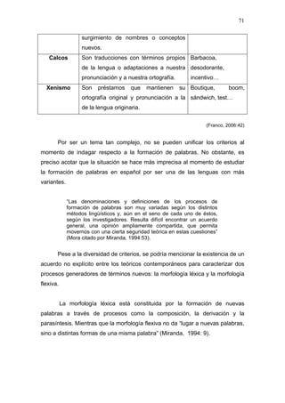71

                   surgimiento de nombres o conceptos
                   nuevos.
   Calcos          Son traducciones con términos propios Barbacoa,
                   de la lengua o adaptaciones a nuestra desodorante,
                   pronunciación y a nuestra ortografía.       incentivo…
  Xenismo          Son   préstamos     que    mantienen    su Boutique,        boom,
                   ortografía original y pronunciación a la sándwich, test…
                   de la lengua originaria.


                                                                      (Franco, 2006:42)


       Por ser un tema tan complejo, no se pueden unificar los criterios al
momento de indagar respecto a la formación de palabras. No obstante, es
preciso acotar que la situación se hace más imprecisa al momento de estudiar
la formación de palabras en español por ser una de las lenguas con más
variantes.


             “Las denominaciones y definiciones de los procesos de
             formación de palabras son muy variadas según los distintos
             métodos lingüísticos y, aún en el seno de cada uno de éstos,
             según los investigadores. Resulta difícil encontrar un acuerdo
             general, una opinión ampliamente compartida, que permita
             movernos con una cierta seguridad teórica en estas cuestiones”
             (Mora citado por Miranda, 1994:53).


       Pese a la diversidad de criterios, se podría mencionar la existencia de un
acuerdo no explícito entre los teóricos contemporáneos para caracterizar dos
procesos generadores de términos nuevos: la morfología léxica y la morfología
flexiva.


           La morfología léxica está constituida por la formación de nuevas
palabras a través de procesos como la composición, la derivación y la
parasíntesis. Mientras que la morfología flexiva no da “lugar a nuevas palabras,
sino a distintas formas de una misma palabra” (Miranda, 1994: 9).
 