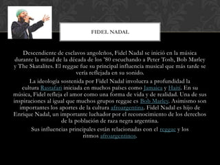 Descendiente de esclavos angoleños, Fidel Nadal se inició en la música
durante la mitad de la década de los ’80 escuchando a Peter Tosh, Bob Marley
y The Skatalites. El reggae fue su principal influencia musical que más tarde se
vería reflejada en su sonido.
La ideología sostenida por Fidel Nadal involucra a profundidad la
cultura Rastafari iniciada en muchos países como Jamaica y Haití. En su
música, Fidel refleja el amor como una forma de vida y de realidad. Una de sus
inspiraciones al igual que muchos grupos reggae es Bob Marley. Asimismo son
importantes los aportes de la cultura afroargentina. Fidel Nadal es hijo de
Enrique Nadal, un importante luchador por el reconocimiento de los derechos
de la población de raza negra argentina.
Sus influencias principales están relacionadas con el reggae y los
ritmos afroargentinos.
FIDEL NADAL
 