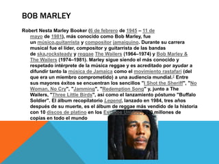 BOB MARLEY
Robert Nesta Marley Booker (6 de febrero de 1945 – 11 de
mayo de 1981), más conocido como Bob Marley, fue
un músico,guitarrista y compositor jamaiquino. Durante su carrera
musical fue el líder, compositor y guitarrista de las bandas
de ska,rocksteady y reggae The Wailers (1964–1974) y Bob Marley &
The Wailers (1974–1981). Marley sigue siendo el más conocido y
respetado intérprete de la música reggae y es acreditado por ayudar a
difundir tanto la música de Jamaica como el movimiento rastafari (del
que era un miembro comprometido) a una audiencia mundial.2 Entre
sus mayores éxitos se encuentran los sencillos "I Shot the Sheriff", "No
Woman, No Cry", "Jamming", "Redemption Song" y, junto a The
Wailers, "Three Little Birds", así como el lanzamiento póstumo "Buffalo
Soldier". El álbum recopilatorio Legend, lanzado en 1984, tres años
después de su muerte, es el álbum de reggae más vendido de la historia
con 10 discos de platino en los Estados Unidos3 y 20 millones de
copias en todo el mundo
 