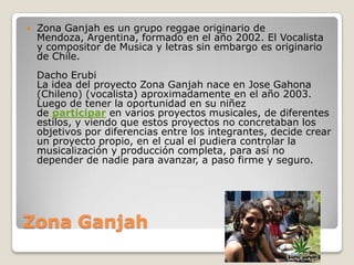 Zona Ganjah
 Zona Ganjah es un grupo reggae originario de
Mendoza, Argentina, formado en el año 2002. El Vocalista
y compositor de Musica y letras sin embargo es originario
de Chile.
Dacho Erubi
La idea del proyecto Zona Ganjah nace en Jose Gahona
(Chileno) (vocalista) aproximadamente en el año 2003.
Luego de tener la oportunidad en su niñez
de participar en varios proyectos musicales, de diferentes
estilos, y viendo que estos proyectos no concretaban los
objetivos por diferencias entre los integrantes, decide crear
un proyecto propio, en el cual el pudiera controlar la
musicalización y producción completa, para así no
depender de nadie para avanzar, a paso firme y seguro.
 