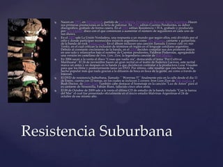  Nacen en 1993, en Billinghurst, partido de San Martín, Provincia de Buenos Aires, Argentina.Hacen
sus primeras prestaciones en la feria de palomar. En 1996 editan Cuentas Pendientes, su debut
discográfico, grabado de forma casera. En el 2000 editan Resistencia + IVA, grabado y producido
por Goy Ogalde disco con el que comienzan a aumentar el número de seguidores en cada uno de
sus shows.
 En el 2003 sale La Unión Verdadera, una respuesta a un mundo que según ellos, está dividido por el
odio y donde participan reconocidos músicos argentinos como Pity Álvarez, cantante y guitarrista
de la banda de rock Viejas Locas. En el álbum incluyen una canción llamada Estamos cada vez más
Yankis, en el cual critican la inclusión de términos en inglés en el lenguaje cotidiano argentino.
Debido al constante crecimiento de la banda, en el 2004 deciden compilar sus dos primeros discos
en uno solo y relanzarlos bajo el nombre de Cuentas pendientes, Palabras Poderosas, agregándole
una versión en castellano de Iron, Lion, Zion, la legendaria canción de Bob Marley.
 En 2006 sacan a la venta el disco "Cosas que nadie oía", destacando el tema "Por Cultivar
Marihuana". El 24 de noviembre hacen un gran recital en el teatro de Federico Lacroze, este recital
marca un antes y un después en la banda ya que decidieron contratar a la productora Luxe Visuales
para que los filme y posteriormente lance un DVD. Por último, cabe resaltar que ésta banda se ha
hecho popular más que nada gracias a la difusión de boca en boca de la gente, así como a través de
Internet.
 El DVD de resistencia Suburbana, llamado `` Worrrsss !!!`` finalmente esta en la calle desde el día 11
de Enero, cuenta con 23 temas, en los cuales se incluyen 2 covers: Iron Lion Zion de Bob marley, y
Bush Doctor, de Peter Tosh También cabe destacar el homenaje en la canción "Luz de Amor" para el
ex cantante de Sinsemilla, Fabián Riani, fallecido cinco años atrás.
 El 09 de Octubre de 2009 sale a la venta el último CD de estudio de la banda titulado "Con la fuerza
del Mar" el cual fue presentado oficialmente en el micro estadio Malvinas Argentinas el 24 de
octubre de ese mismo año.
Resistencia Suburbana
 