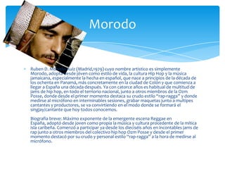 Ruben D. Morodo Ruíz (Madrid,1979) cuyo nombre artistico es simplemente
Morodo, adopta desde jóven como estilo de vida, la cultura Hip Hop y la música
jamaicana, especialmente la hecha en español, que nace a principios de la década de
los ochenta en Panamá, más concretamente en la ciudad de Colón y que comienza a
llegar a España una década después. Ya con catorce años es habitual de multitud de
jams de hip hop, en todo el terriorio nacional, junto a otros miembros de la Ozm
Posse, donde desde el primer momento destaca su crudo estilo “rap-ragga” y donde
medirse al micrófono en interminables sesiones, grabar maquetas junto a multipes
cantantes y productores, se va convirtiendo en el modo donde se formará el
singjay/cantante que hoy todos conocemos.
Biografia breve: Máximo exponente de la emergente escena Reggae en
España, adoptó desde joven como propia la música y cultura procedente de la mítica
isla caribeña. Comenzó a participar ya desde los dieciséis años en incontables jams de
rap junto a otros miembros del colectivo hip hop Ozm Posse y desde el primer
momento destacó por su crudo y personal estilo “rap-ragga” a la hora de medirse al
micrófono.
Morodo
 