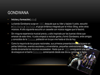 GONDWANA
• Inicios y formación[editar]
• La banda Gondwana surge en 1987, después que su líder y bajista I-Locks, escuchó
a Bob Marley y The Police, el grupo británico integrado por el mítico Sting, entre otros
músicos. Al año siguiente escuchó un cassette con música reggae que lo fascinó.
• Sin ninguna experiencia musical previa, y sólo inspirado por las buenas vibras que
emanan de este ritmo, I-Locks empezó a reclutar gente y formó Gondwana, entre amigos
y conocidos de la Pincoya, población en la que vive hasta el día de hoy.
• Como la mayoría de los grupos nacionales, sus primeras presentaciones las hicieron en
peñas folklóricas, eventos escolares y universitarios, pequeñas celebraciones comunales
donde obviamente los recursos escaseaban. Hasta que en 1992 consiguieron una sala
de ensayos en el barrio Bellavista, comenzando desde ese día su camino a la fama.
 