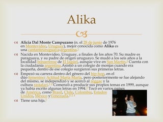 
 Alicia Dal Monte Campuzano (n. el 28 de junio de 1976
en Montevideo, Uruguay), mejor conocida como Alika es
una cantanteuruguaya-argentina.1
 Nacida en Montevideo, Uruguay, a finales de los años 70. Su madre es
paraguaya, y su padre de origen uruguayo. Se mudó a los seis años a la
localidad bonaerense de El Jagüel, aunque vive en San Martín.2 Cuenta con
la ciudadania argentina.Asistió a un colegio de monjas cuando era
pequeña, dentro de ese colegio surgieron sus primeras letras.
 Empezó su carrera dentro del género del hip-hop, en el
dúo femenino: Actitud María Marta, pero posteriormente se fue alejando
del mismo, se independizó y se acercó al reggae y la
cultura rastafari.3 4 Comenzó a producir sus propios temas en 1999, aunque
ya había escrito algunas letras en 1994.5 Tocó en varios países
de América, como Brasil, Chile, Colombia, Estados
Unidos, México yVenezuela.6 2 4
 Tiene una hija.7
Alika
 