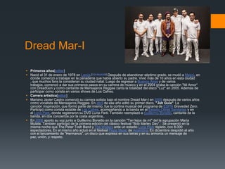 Dread Mar-I
 Primeros años[editar]
 Nació el 31 de enero de 1978 en Lanús.[cita requerida] Después de abandonar séptimo grado, se mudó a Maipú, en
donde comenzó a trabajar en la panadería que había abierto su padre. Vivió más de 10 años en esta ciudad
, que muchos fans la consideran su ciudad natal. Luego de regresar a Buenos Aires y de varios
trabajos, comenzó a dar sus primeros pasos en su carrera de músico y en el 2004 graba la canción "Mi Amor"
con DreadGon y como cantante de Mensajeros Reggae canta la totalidad del disco "Luz" en 2005. Además de
participar como corista en varios shows de Los Cafres.
 Carrera artística[editar]
 Mariano Javier Castro comenzó su carrera solista bajo el nombre Dread Mar-I en 2005 después de varios años
como vocalista de Mensajeros Reggae. En abril de ese año editó su primer disco, "Jah Guía". La
canción Inspiración, que formó parte del mismo, fue la cortina musical del programa de ESPN Gravedad Zero.
Participó como corista estable de Los Cafres, acompañando a la banda en el Estadio Obras Sanitarias y en
el Luna Park, donde registraron su DVD Luna Park. También reemplazó a Guillermo Bonetto, cantante de la
banda, en dos conciertos por la costa argentina..
 En 2006 aporto su voz junto a Guillermo Bonetto en la canción "Tan lejos de mi" del la agrupación María
Mulata. También participó de la primera edición del clásico festival "Bob Marley Day".1 Se presentó en la
misma noche que The Peter Tosh Band y The Wailers ante un estadio Luna Park repleto, con 8.000
espectadores. En el mismo año actuó en el festival Pepsi Music de Argentina. En diciembre despidió el año
con el lanzamiento de "Hermanos", un disco que expresa en sus letras y en su armonía un mensaje de
paz, unión, y respeto.
 