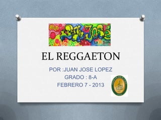 EL REGGAETON
 POR :JUAN JOSE LOPEZ
      GRADO : 8-A
   FEBRERO 7 - 2013
 