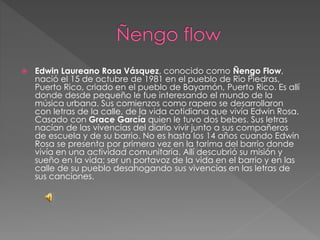 Edwin Laureano Rosa Vásquez, conocido como Ñengo Flow,
nació el 15 de octubre de 1981 en el pueblo de Rio Piedras,
Puerto Rico, criado en el pueblo de Bayamón, Puerto Rico. Es allí
donde desde pequeño le fue interesando el mundo de la
música urbana. Sus comienzos como rapero se desarrollaron
con letras de la calle, de la vida cotidiana que vivía Edwin Rosa.
Casado con Grace García quien le tuvo dos bebes. Sus letras
nacían de las vivencias del diario vivir junto a sus compañeros
de escuela y de su barrio. No es hasta los 14 años cuando Edwin
Rosa se presenta por primera vez en la tarima del barrio donde
vivía en una actividad comunitaria. Allí descubrió su misión y
sueño en la vida; ser un portavoz de la vida en el barrio y en las
calle de su pueblo desahogando sus vivencias en las letras de
sus canciones.
 