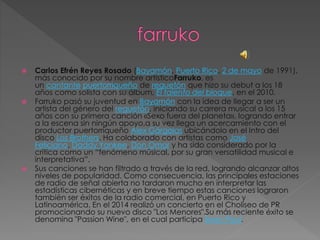  Carlos Efrén Reyes Rosado (Bayamón, Puerto Rico, 2 de mayo de 1991),
más conocido por su nombre artísticoFarruko, es
un cantante puertorriqueño de reguetón que hizo su debut a los 18
años como solista con su álbum, El talento del bloque, en el 2010.
 Farruko pasó su juventud en Bayamón con la idea de llegar a ser un
artista del género del reguetón, iniciando su carrera musical a los 15
años con su primera canción «Sexo fuera del planeta», logrando entrar
a la escena sin ningún apoyo,a su vez llega un acercamiento con el
productor puertorriqueño Alex Gárgolas ubicándolo en el Intro del
disco Los Brothers. Ha colaborado con artistas como José
Feliciano, Daddy Yankee, Don Omar y ha sido considerado por la
crítica como un “fenómeno músical, por su gran versatilidad musical e
interpretativa”.
 Sus canciones se han filtrado a través de la red, logrando alcanzar altos
niveles de popularidad. Como consecuencia, las principales estaciones
de radio de señal abierta no tardaron mucho en interpretar las
estadísticas cibernéticas y en breve tiempo estas canciones lograron
también ser éxitos de la radio comercial, en Puerto Rico y
Latinoamérica. En el 2014 realizó un concierto en el Choliseo de PR
promocionando su nuevo disco "Los Menores".Su más reciente éxito se
denomina "Passion Wine", en el cual participa Sean Paul.
 