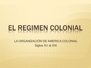 EL REGIMEN COLONIAL
LA ORGANIZACIÓN DE AMERICA COLONIAL
Siglos XV al XIX
 