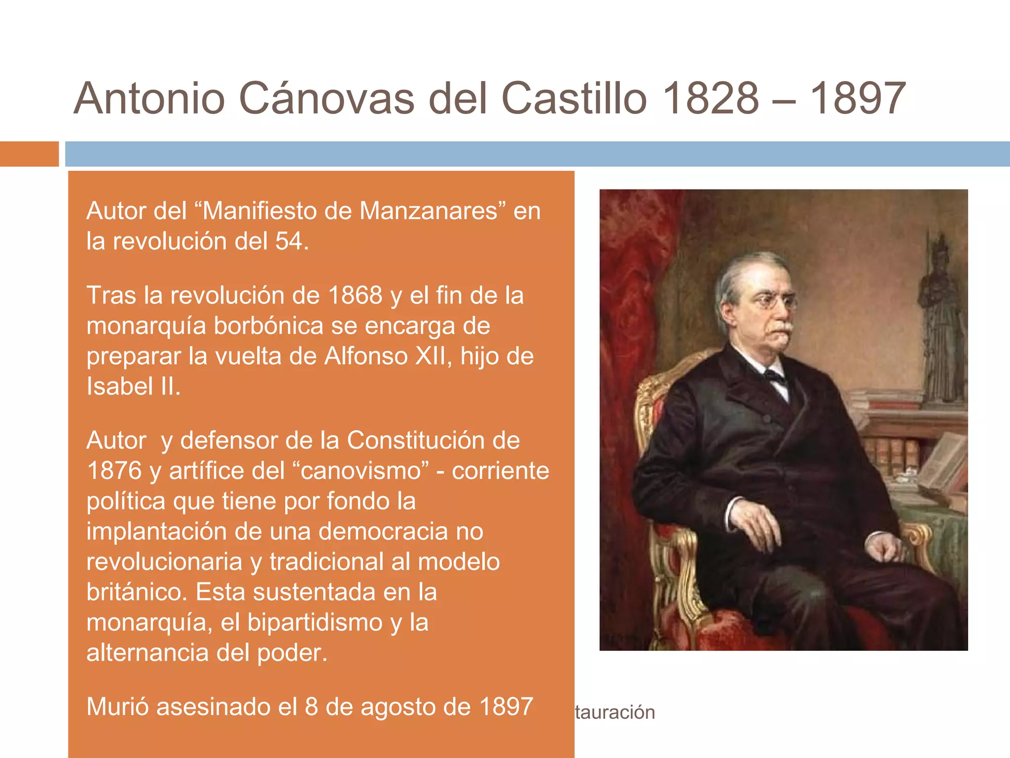 Antonio Cánovas del Castillo 1828 – 1897
El régimen de la Restauración
Autor del “Manifiesto de Manzanares” en
la revolución del 54.
Tras la revolución de 1868 y el fin de la
monarquía borbónica se encarga de
preparar la vuelta de Alfonso XII, hijo de
Isabel II.
Autor y defensor de la Constitución de
1876 y artífice del “canovismo” - corriente
política que tiene por fondo la
implantación de una democracia no
revolucionaria y tradicional al modelo
británico. Esta sustentada en la
monarquía, el bipartidismo y la
alternancia del poder.
Murió asesinado el 8 de agosto de 1897
 