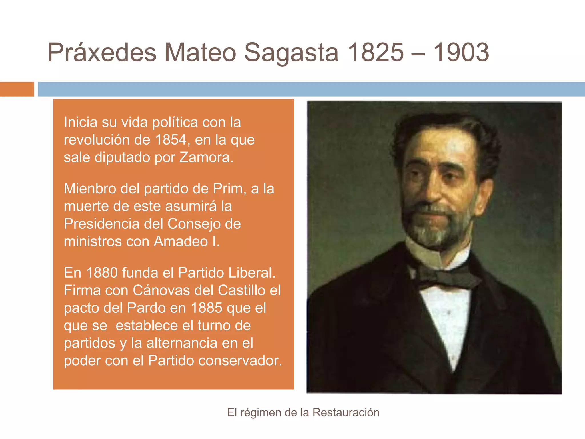 Práxedes Mateo Sagasta 1825 – 1903
El régimen de la Restauración
Inicia su vida política con la
revolución de 1854, en la que
sale diputado por Zamora.
Mienbro del partido de Prim, a la
muerte de este asumirá la
Presidencia del Consejo de
ministros con Amadeo I.
En 1880 funda el Partido Liberal.
Firma con Cánovas del Castillo el
pacto del Pardo en 1885 que el
que se establece el turno de
partidos y la alternancia en el
poder con el Partido conservador.
 