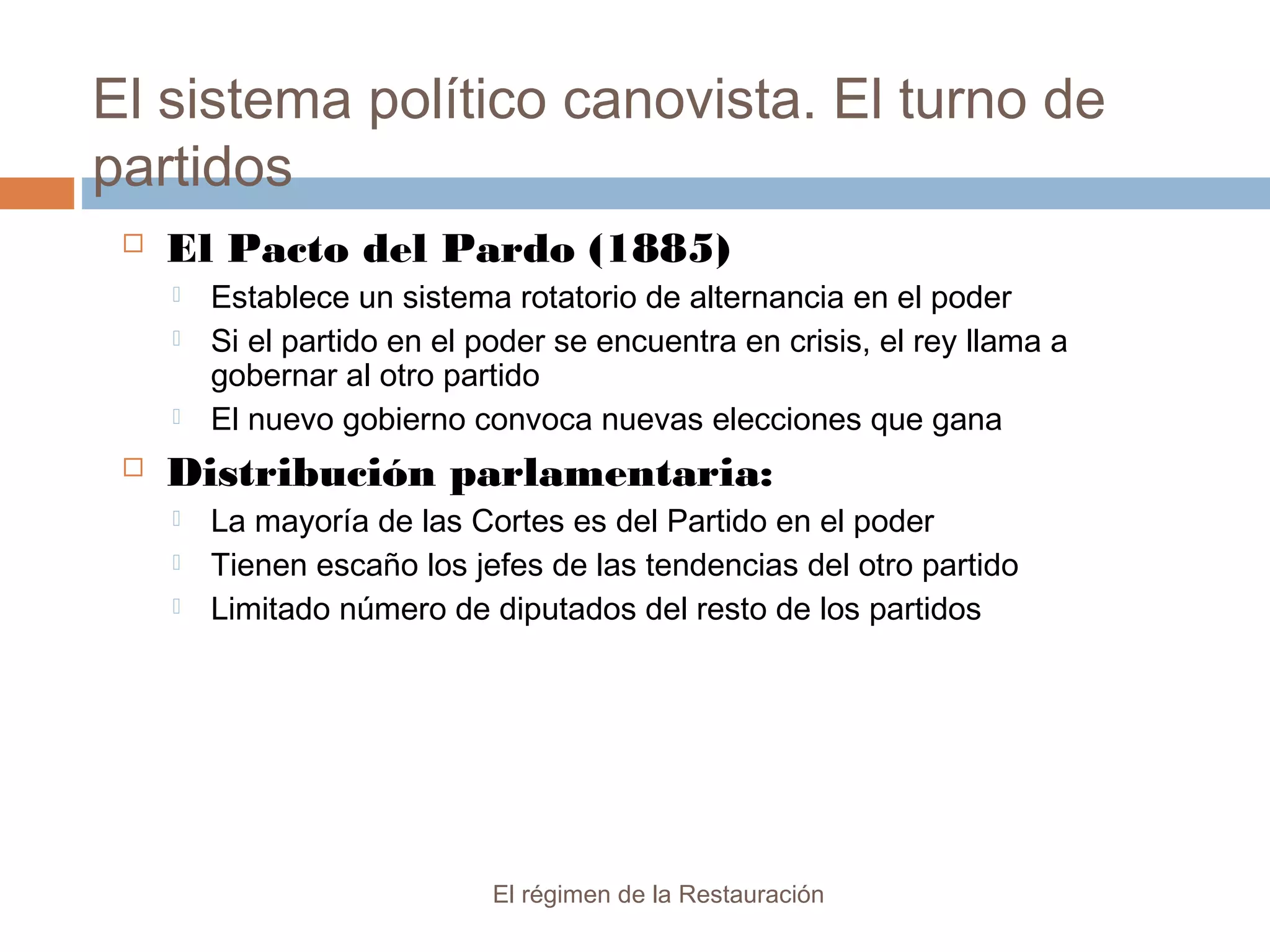El sistema político canovista. El turno de
partidos
El régimen de la Restauración
 El Pacto del Pardo (1885)
 Establece un sistema rotatorio de alternancia en el poder
 Si el partido en el poder se encuentra en crisis, el rey llama a
gobernar al otro partido
 El nuevo gobierno convoca nuevas elecciones que gana
 Distribución parlamentaria:
 La mayoría de las Cortes es del Partido en el poder
 Tienen escaño los jefes de las tendencias del otro partido
 Limitado número de diputados del resto de los partidos
 