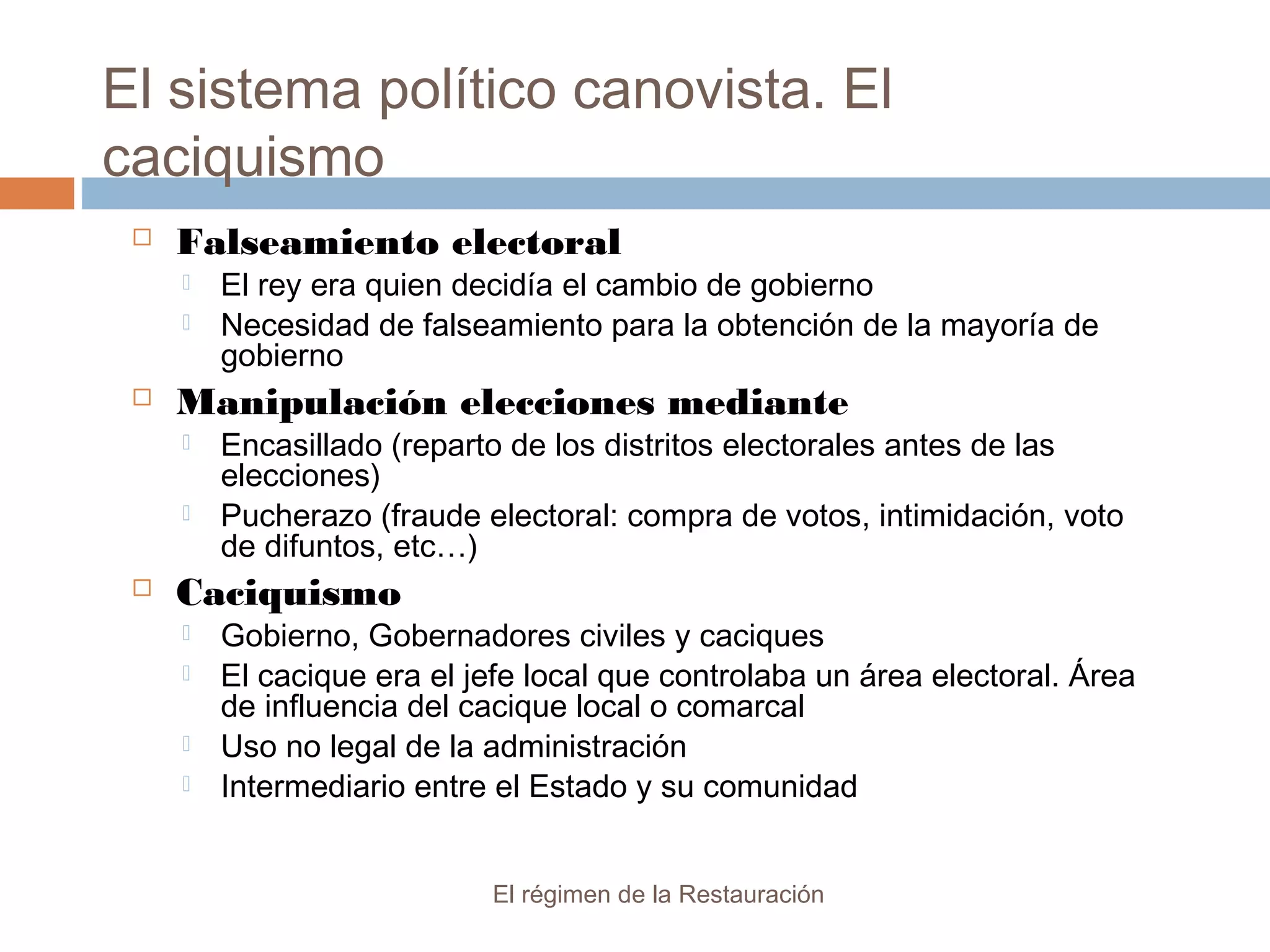 El sistema político canovista. El
caciquismo
El régimen de la Restauración
 Falseamiento electoral
 El rey era quien decidía el cambio de gobierno
 Necesidad de falseamiento para la obtención de la mayoría de
gobierno
 Manipulación elecciones mediante
 Encasillado (reparto de los distritos electorales antes de las
elecciones)
 Pucherazo (fraude electoral: compra de votos, intimidación, voto
de difuntos, etc…)
 Caciquismo
 Gobierno, Gobernadores civiles y caciques
 El cacique era el jefe local que controlaba un área electoral. Área
de influencia del cacique local o comarcal
 Uso no legal de la administración
 Intermediario entre el Estado y su comunidad
 