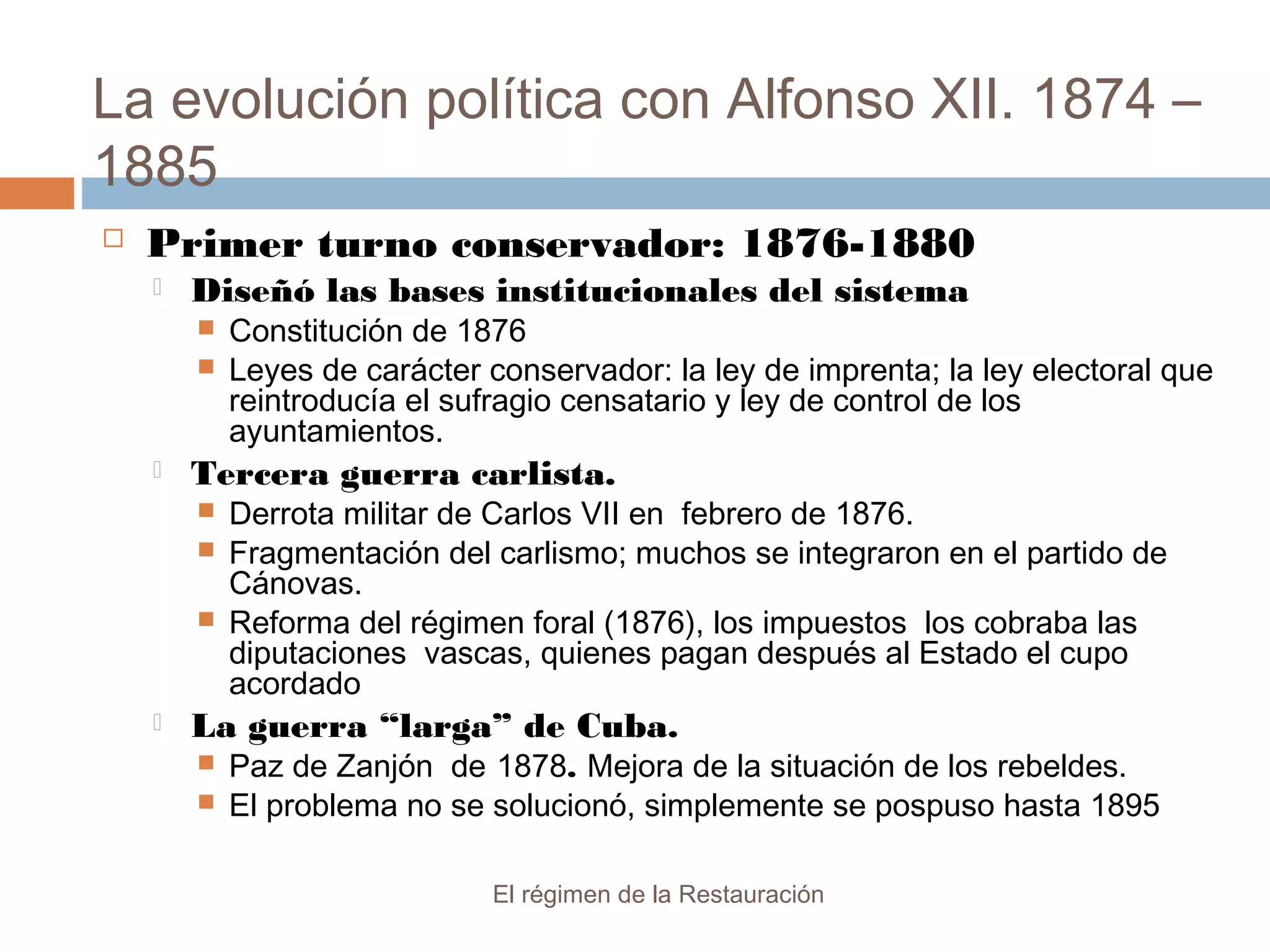 La evolución política con Alfonso XII. 1874 –
1885
El régimen de la Restauración
 Primer turno conservador: 1876-1880
 Diseñó las bases institucionales del sistema
 Constitución de 1876
 Leyes de carácter conservador: la ley de imprenta; la ley electoral que
reintroducía el sufragio censatario y ley de control de los
ayuntamientos.
 Tercera guerra carlista.
 Derrota militar de Carlos VII en febrero de 1876.
 Fragmentación del carlismo; muchos se integraron en el partido de
Cánovas.
 Reforma del régimen foral (1876), los impuestos los cobraba las
diputaciones vascas, quienes pagan después al Estado el cupo
acordado
 La guerra “larga” de Cuba.
 Paz de Zanjón de 1878. Mejora de la situación de los rebeldes.
 El problema no se solucionó, simplemente se pospuso hasta 1895
 