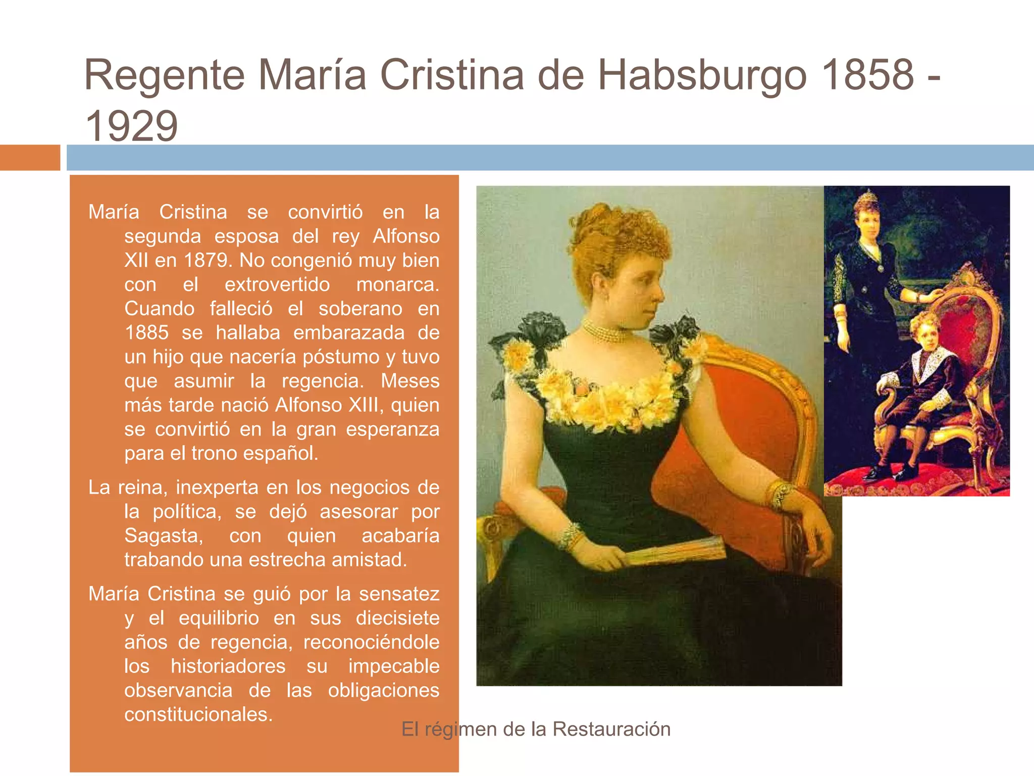 Regente María Cristina de Habsburgo 1858 -
1929
María Cristina se convirtió en la
segunda esposa del rey Alfonso
XII en 1879. No congenió muy bien
con el extrovertido monarca.
Cuando falleció el soberano en
1885 se hallaba embarazada de
un hijo que nacería póstumo y tuvo
que asumir la regencia. Meses
más tarde nació Alfonso XIII, quien
se convirtió en la gran esperanza
para el trono español.
La reina, inexperta en los negocios de
la política, se dejó asesorar por
Sagasta, con quien acabaría
trabando una estrecha amistad.
María Cristina se guió por la sensatez
y el equilibrio en sus diecisiete
años de regencia, reconociéndole
los historiadores su impecable
observancia de las obligaciones
constitucionales.
El régimen de la Restauración
 