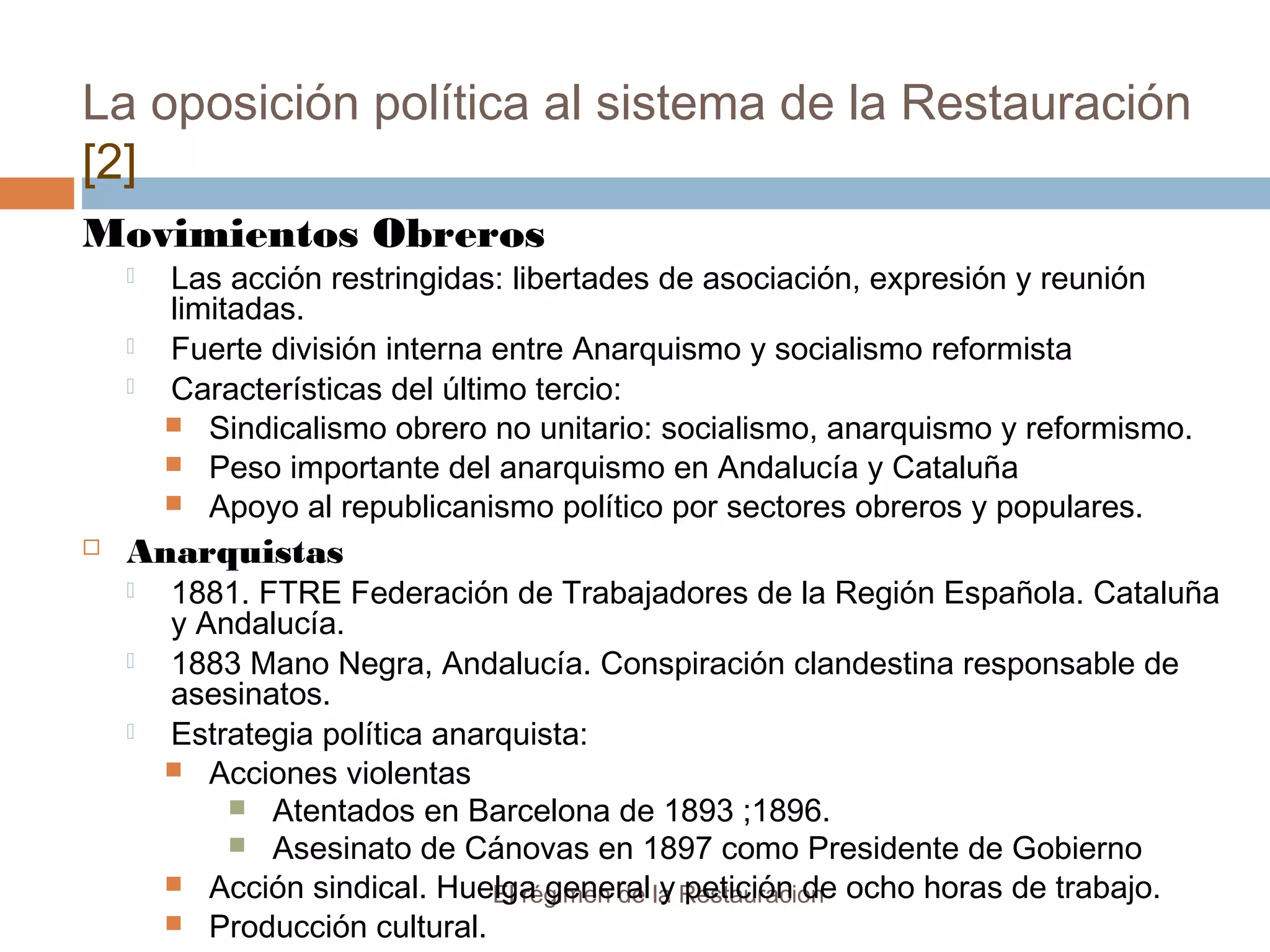 La oposición política al sistema de la Restauración
[2]
El régimen de la Restauración
Movimientos Obreros
 Las acción restringidas: libertades de asociación, expresión y reunión
limitadas.
 Fuerte división interna entre Anarquismo y socialismo reformista
 Características del último tercio:
 Sindicalismo obrero no unitario: socialismo, anarquismo y reformismo.
 Peso importante del anarquismo en Andalucía y Cataluña
 Apoyo al republicanismo político por sectores obreros y populares.
 Anarquistas
 1881. FTRE Federación de Trabajadores de la Región Española. Cataluña
y Andalucía.
 1883 Mano Negra, Andalucía. Conspiración clandestina responsable de
asesinatos.
 Estrategia política anarquista:
 Acciones violentas
 Atentados en Barcelona de 1893 ;1896.
 Asesinato de Cánovas en 1897 como Presidente de Gobierno
 Acción sindical. Huelga general y petición de ocho horas de trabajo.
 Producción cultural.
 