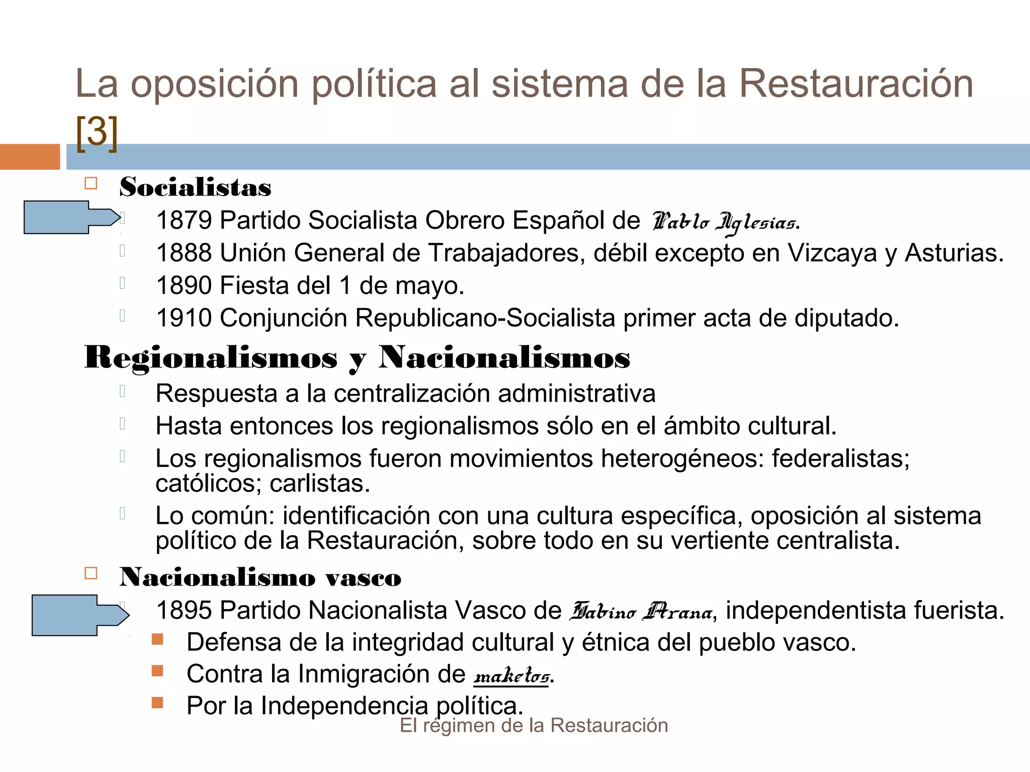La oposición política al sistema de la Restauración
[3]
El régimen de la Restauración
 Socialistas
 1879 Partido Socialista Obrero Español de Pablo Iglesias.
 1888 Unión General de Trabajadores, débil excepto en Vizcaya y Asturias.
 1890 Fiesta del 1 de mayo.
 1910 Conjunción Republicano-Socialista primer acta de diputado.
Regionalismos y Nacionalismos
 Respuesta a la centralización administrativa
 Hasta entonces los regionalismos sólo en el ámbito cultural.
 Los regionalismos fueron movimientos heterogéneos: federalistas;
católicos; carlistas.
 Lo común: identificación con una cultura específica, oposición al sistema
político de la Restauración, sobre todo en su vertiente centralista.
 Nacionalismo vasco
 1895 Partido Nacionalista Vasco de Sabino Arana, independentista fuerista.
 Defensa de la integridad cultural y étnica del pueblo vasco.
 Contra la Inmigración de maketos.
 Por la Independencia política.
 