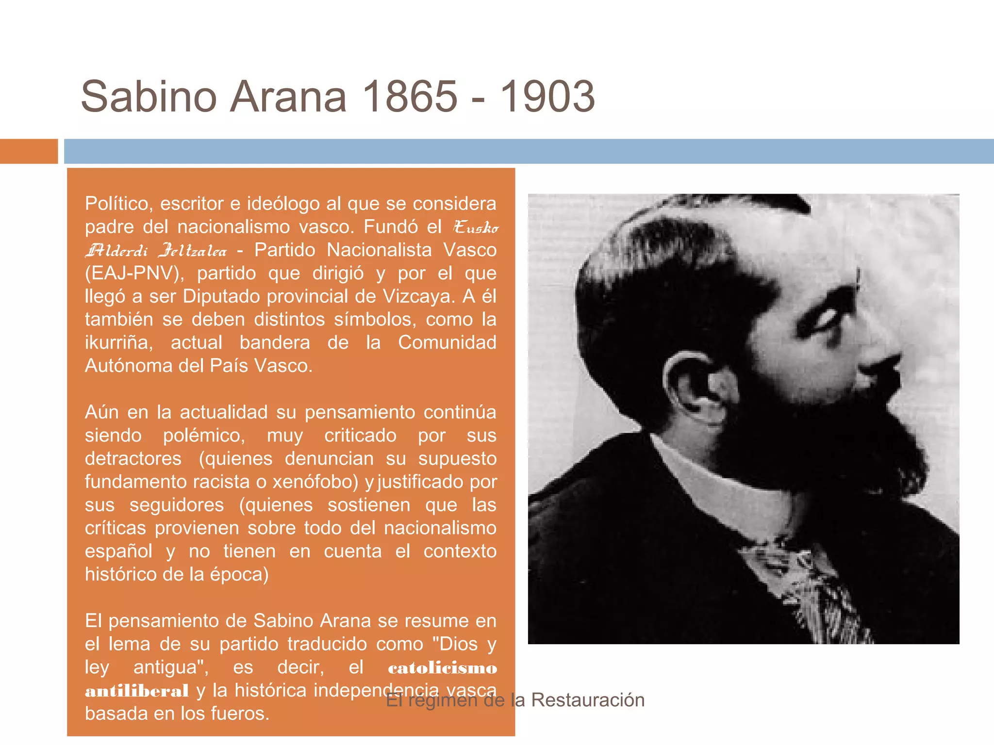 Sabino Arana 1865 - 1903
Político, escritor e ideólogo al que se considera
padre del nacionalismo vasco. Fundó el Eusko
Alderdi Jeltzalea - Partido Nacionalista Vasco
(EAJ-PNV), partido que dirigió y por el que
llegó a ser Diputado provincial de Vizcaya. A él
también se deben distintos símbolos, como la
ikurriña, actual bandera de la Comunidad
Autónoma del País Vasco.
Aún en la actualidad su pensamiento continúa
siendo polémico, muy criticado por sus
detractores (quienes denuncian su supuesto
fundamento racista o xenófobo) y justificado por
sus seguidores (quienes sostienen que las
críticas provienen sobre todo del nacionalismo
español y no tienen en cuenta el contexto
histórico de la época)
El pensamiento de Sabino Arana se resume en
el lema de su partido traducido como "Dios y
ley antigua", es decir, el catolicismo
antiliberal y la histórica independencia vasca
basada en los fueros.
El régimen de la Restauración
 