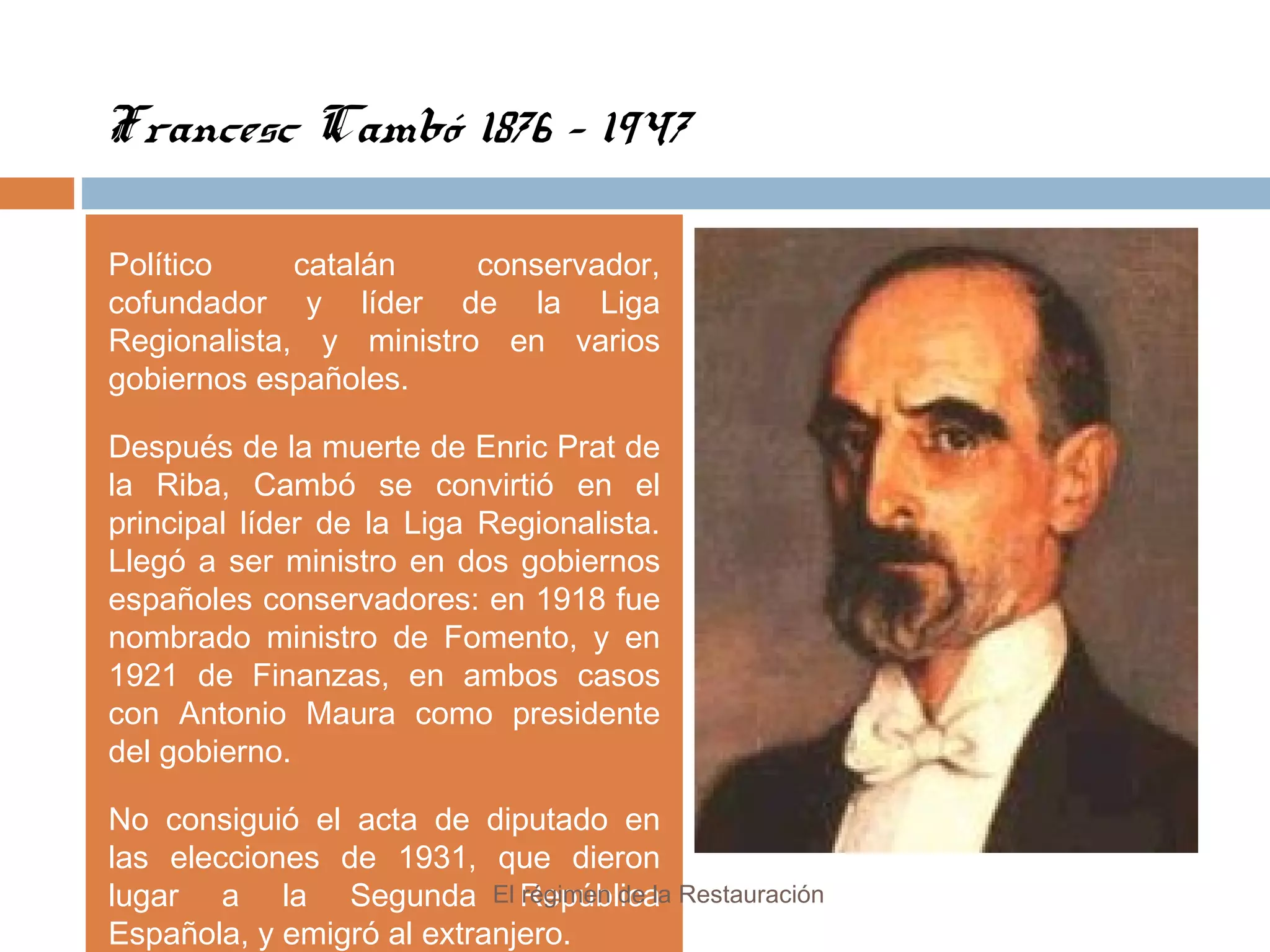 Francesc Cambó 1876 - 1947
Político catalán conservador,
cofundador y líder de la Liga
Regionalista, y ministro en varios
gobiernos españoles.
Después de la muerte de Enric Prat de
la Riba, Cambó se convirtió en el
principal líder de la Liga Regionalista.
Llegó a ser ministro en dos gobiernos
españoles conservadores: en 1918 fue
nombrado ministro de Fomento, y en
1921 de Finanzas, en ambos casos
con Antonio Maura como presidente
del gobierno.
No consiguió el acta de diputado en
las elecciones de 1931, que dieron
lugar a la Segunda República
Española, y emigró al extranjero.
El régimen de la Restauración
 