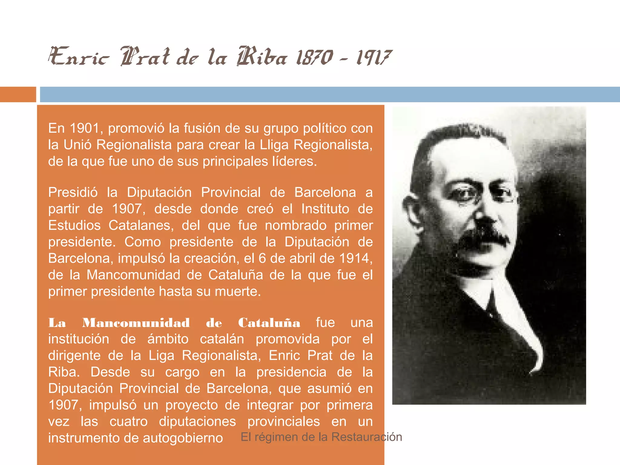 Enric Prat de la Riba 1870 - 1917
En 1901, promovió la fusión de su grupo político con
la Unió Regionalista para crear la Lliga Regionalista,
de la que fue uno de sus principales líderes.
Presidió la Diputación Provincial de Barcelona a
partir de 1907, desde donde creó el Instituto de
Estudios Catalanes, del que fue nombrado primer
presidente. Como presidente de la Diputación de
Barcelona, impulsó la creación, el 6 de abril de 1914,
de la Mancomunidad de Cataluña de la que fue el
primer presidente hasta su muerte.
La Mancomunidad de Cataluña fue una
institución de ámbito catalán promovida por el
dirigente de la Liga Regionalista, Enric Prat de la
Riba. Desde su cargo en la presidencia de la
Diputación Provincial de Barcelona, que asumió en
1907, impulsó un proyecto de integrar por primera
vez las cuatro diputaciones provinciales en un
instrumento de autogobierno El régimen de la Restauración
 