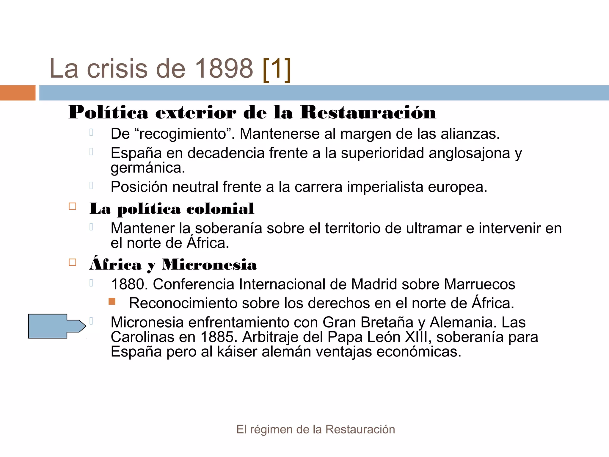 La crisis de 1898 [1]
El régimen de la Restauración
Política exterior de la Restauración
 De “recogimiento”. Mantenerse al margen de las alianzas.
 España en decadencia frente a la superioridad anglosajona y
germánica.
 Posición neutral frente a la carrera imperialista europea.
 La política colonial
 Mantener la soberanía sobre el territorio de ultramar e intervenir en
el norte de África.
 África y Micronesia
 1880. Conferencia Internacional de Madrid sobre Marruecos
 Reconocimiento sobre los derechos en el norte de África.
 Micronesia enfrentamiento con Gran Bretaña y Alemania. Las
Carolinas en 1885. Arbitraje del Papa León XIII, soberanía para
España pero al káiser alemán ventajas económicas.
 