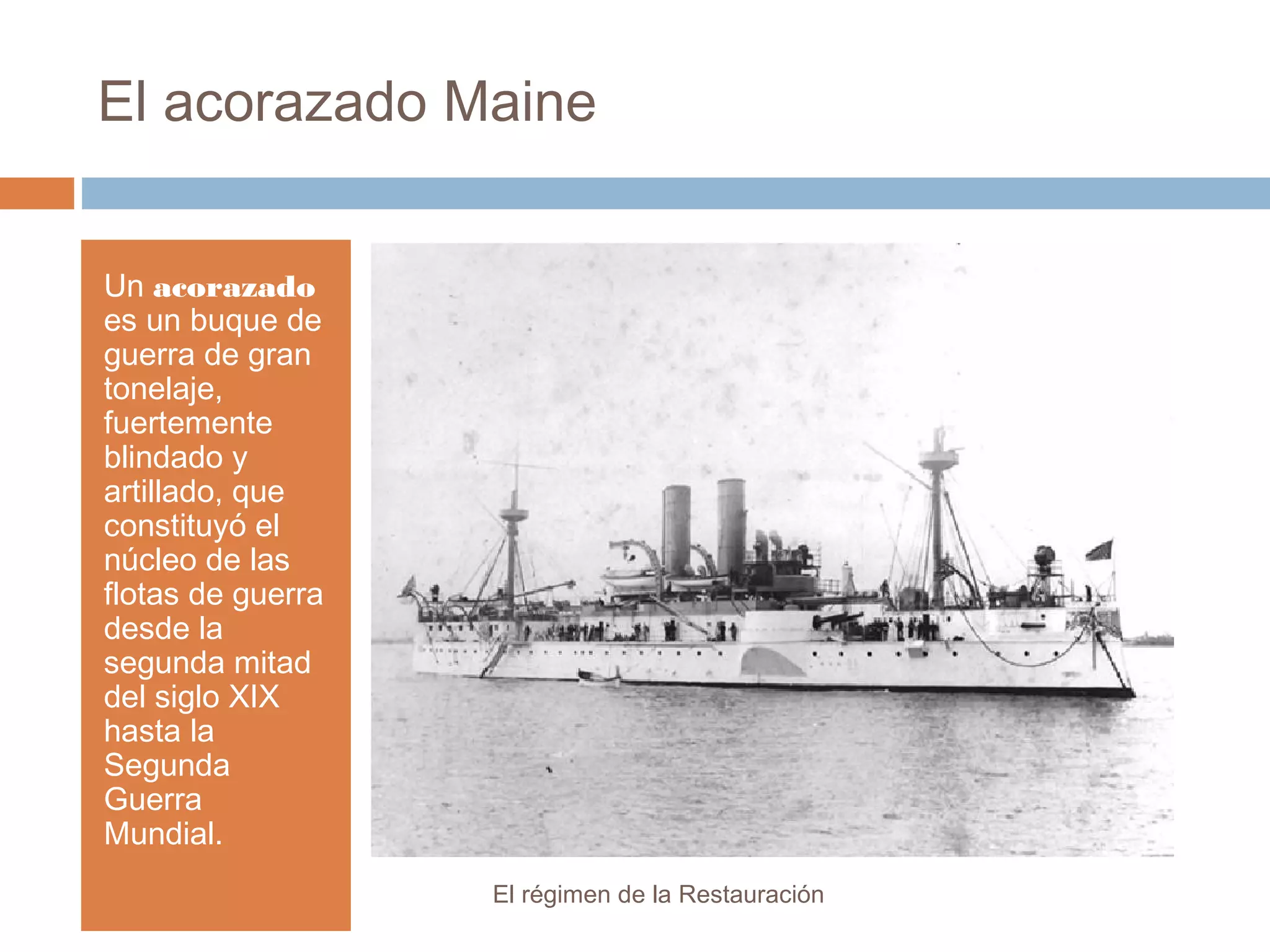 El acorazado Maine
Un acorazado
es un buque de
guerra de gran
tonelaje,
fuertemente
blindado y
artillado, que
constituyó el
núcleo de las
flotas de guerra
desde la
segunda mitad
del siglo XIX
hasta la
Segunda
Guerra
Mundial.
El régimen de la Restauración
 