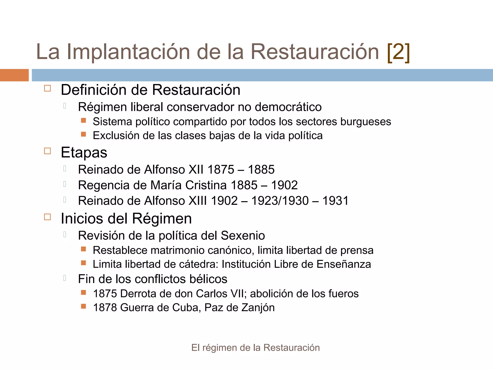 La Implantación de la Restauración [2]
El régimen de la Restauración
 Definición de Restauración
 Régimen liberal conservador no democrático
 Sistema político compartido por todos los sectores burgueses
 Exclusión de las clases bajas de la vida política
 Etapas
 Reinado de Alfonso XII 1875 – 1885
 Regencia de María Cristina 1885 – 1902
 Reinado de Alfonso XIII 1902 – 1923/1930 – 1931
 Inicios del Régimen
 Revisión de la política del Sexenio
 Restablece matrimonio canónico, limita libertad de prensa
 Limita libertad de cátedra: Institución Libre de Enseñanza
 Fin de los conflictos bélicos
 1875 Derrota de don Carlos VII; abolición de los fueros
 1878 Guerra de Cuba, Paz de Zanjón
 