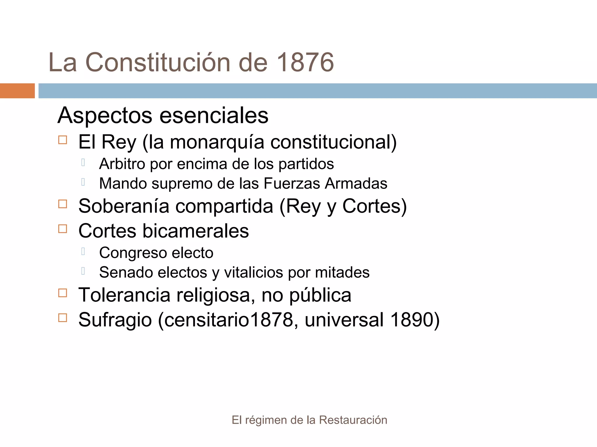 La Constitución de 1876
El régimen de la Restauración
Aspectos esenciales
 El Rey (la monarquía constitucional)
 Arbitro por encima de los partidos
 Mando supremo de las Fuerzas Armadas
 Soberanía compartida (Rey y Cortes)
 Cortes bicamerales
 Congreso electo
 Senado electos y vitalicios por mitades
 Tolerancia religiosa, no pública
 Sufragio (censitario1878, universal 1890)
 