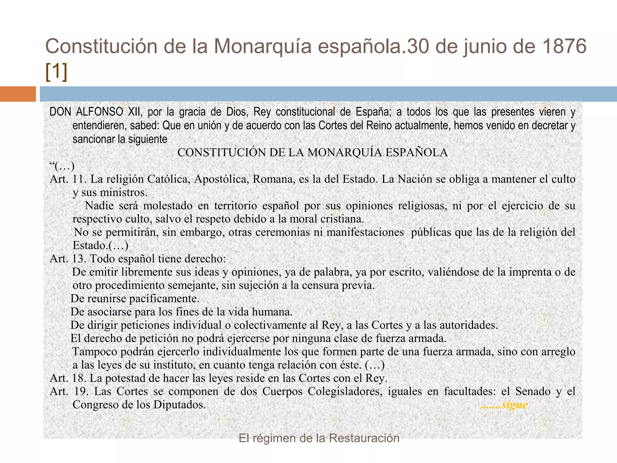 Constitución de la Monarquía española.30 de junio de 1876
[1]
DON ALFONSO XII, por la gracia de Dios, Rey constitucional de España; a todos los que las presentes vieren y
entendieren, sabed: Que en unión y de acuerdo con las Cortes del Reino actualmente, hemos venido en decretar y
sancionar la siguiente
CONSTITUCIÓN DE LA MONARQUÍA ESPAÑOLA
“(…)
Art. 11. La religión Católica, Apostólica, Romana, es la del Estado. La Nación se obliga a mantener el culto
y sus ministros.
Nadie será molestado en territorio español por sus opiniones religiosas, ni por el ejercicio de su
respectivo culto, salvo el respeto debido a la moral cristiana.
No se permitirán, sin embargo, otras ceremonias ni manifestaciones públicas que las de la religión del
Estado.(…)
Art. 13. Todo español tiene derecho:
De emitir libremente sus ideas y opiniones, ya de palabra, ya por escrito, valiéndose de la imprenta o de
otro procedimiento semejante, sin sujeción a la censura previa.
De reunirse pacíficamente.
De asociarse para los fines de la vida humana.
De dirigir peticiones individual o colectivamente al Rey, a las Cortes y a las autoridades.
El derecho de petición no podrá ejercerse por ninguna clase de fuerza armada.
Tampoco podrán ejercerlo individualmente los que formen parte de una fuerza armada, sino con arreglo
a las leyes de su instituto, en cuanto tenga relación con éste. (…)
Art. 18. La potestad de hacer las leyes reside en las Cortes con el Rey.
Art. 19. Las Cortes se componen de dos Cuerpos Colegisladores, iguales en facultades: el Senado y el
Congreso de los Diputados. .......sigue
El régimen de la Restauración
 
