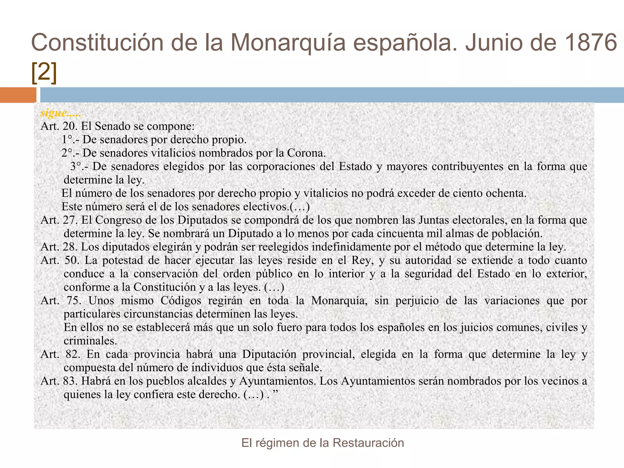 Constitución de la Monarquía española. Junio de 1876
[2]
sigue.....
Art. 20. El Senado se compone:
1°.- De senadores por derecho propio.
2°.- De senadores vitalicios nombrados por la Corona.
3°.- De senadores elegidos por las corporaciones del Estado y mayores contribuyentes en la forma que
determine la ley.
El número de los senadores por derecho propio y vitalicios no podrá exceder de ciento ochenta.
Este número será el de los senadores electivos.(…)
Art. 27. El Congreso de los Diputados se compondrá de los que nombren las Juntas electorales, en la forma que
determine la ley. Se nombrará un Diputado a lo menos por cada cincuenta mil almas de población.
Art. 28. Los diputados elegirán y podrán ser reelegidos indefinidamente por el método que determine la ley.
Art. 50. La potestad de hacer ejecutar las leyes reside en el Rey, y su autoridad se extiende a todo cuanto
conduce a la conservación del orden público en lo interior y a la seguridad del Estado en lo exterior,
conforme a la Constitución y a las leyes. (…)
Art. 75. Unos mismo Códigos regirán en toda la Monarquía, sin perjuicio de las variaciones que por
particulares circunstancias determinen las leyes.
En ellos no se establecerá más que un solo fuero para todos los españoles en los juicios comunes, civiles y
criminales.
Art. 82. En cada provincia habrá una Diputación provincial, elegida en la forma que determine la ley y
compuesta del número de individuos que ésta señale.
Art. 83. Habrá en los pueblos alcaldes y Ayuntamientos. Los Ayuntamientos serán nombrados por los vecinos a
quienes la ley confiera este derecho. (…) . ”
El régimen de la Restauración
 