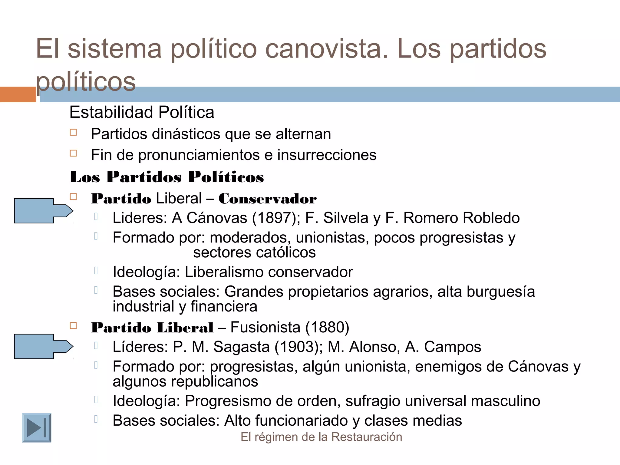 El sistema político canovista. Los partidos
políticos
El régimen de la Restauración
Estabilidad Política
 Partidos dinásticos que se alternan
 Fin de pronunciamientos e insurrecciones
Los Partidos Políticos
 Partido Liberal – Conservador
 Lideres: A Cánovas (1897); F. Silvela y F. Romero Robledo
 Formado por: moderados, unionistas, pocos progresistas y
sectores católicos
 Ideología: Liberalismo conservador
 Bases sociales: Grandes propietarios agrarios, alta burguesía
industrial y financiera
 Partido Liberal – Fusionista (1880)
 Líderes: P. M. Sagasta (1903); M. Alonso, A. Campos
 Formado por: progresistas, algún unionista, enemigos de Cánovas y
algunos republicanos
 Ideología: Progresismo de orden, sufragio universal masculino
 Bases sociales: Alto funcionariado y clases medias
 