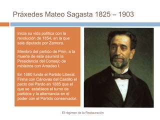 Práxedes Mateo Sagasta 1825 – 1903
El régimen de la Restauración
Inicia su vida política con la
revolución de 1854, en la que
sale diputado por Zamora.
Mienbro del partido de Prim, a la
muerte de este asumirá la
Presidencia del Consejo de
ministros con Amadeo I.
En 1880 funda el Partido Liberal.
Firma con Cánovas del Castillo el
pacto del Pardo en 1885 que el
que se establece el turno de
partidos y la alternancia en el
poder con el Partido conservador.
 