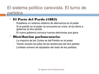 El sistema político canovista. El turno de
partidos
El régimen de la Restauración
 El Pacto del Pardo (1885)
 Establece un sistema rotatorio de alternancia en el poder
 Si el partido en el poder se encuentra en crisis, el rey llama a
gobernar al otro partido
 El nuevo gobierno convoca nuevas elecciones que gana
 Distribución parlamentaria:
 La mayoría de las Cortes es del Partido en el poder
 Tienen escaño los jefes de las tendencias del otro partido
 Limitado número de diputados del resto de los partidos
 