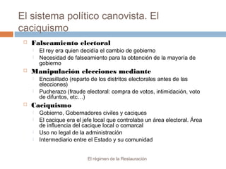 El sistema político canovista. El
caciquismo
El régimen de la Restauración
 Falseamiento electoral
 El rey era quien decidía el cambio de gobierno
 Necesidad de falseamiento para la obtención de la mayoría de
gobierno
 Manipulación elecciones mediante
 Encasillado (reparto de los distritos electorales antes de las
elecciones)
 Pucherazo (fraude electoral: compra de votos, intimidación, voto
de difuntos, etc…)
 Caciquismo
 Gobierno, Gobernadores civiles y caciques
 El cacique era el jefe local que controlaba un área electoral. Área
de influencia del cacique local o comarcal
 Uso no legal de la administración
 Intermediario entre el Estado y su comunidad
 