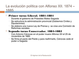 La evolución política con Alfonso XII. 1874 –
1885
El régimen de la Restauración
 Primer turno Liberal. 1881-1884
 Durante el gobierno de Práxedes Mateo Sagasta
 Se estructura la administración provincial (Gobiernos Civiles y
Diputaciones)
 Se elabora una nueva Ley de Prensa y se crea una Comisión de
Reformas sociales.
 Segundo turno Conservador. 1884-1885
 Con Antonio Cánovas en el poder muere Alfonso XII el 25 de
noviembre de 1885
 Se firma el pacto del Pardo y para reafirmarlo, Cánovas cede el
poder a Sagasta
 