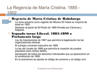 La Regencia de María Cristina. 1885 -
1902
El régimen de la Restauración
 Regencia de María Cristina de Habsburgo
 La reina actuaría como regente de Alfonso XII hasta su mayoría de
edad en 1902.
 Destacar el pacto de El Pardo de 1885 firmado por Cánovas y
Sagasta.
 Segundo turno Liberal. 1885-1890 o
Parlamento largo
 Ley de Asociaciones de 1887 que permitía la legalización de las
organizaciones obreras
 El sufragio universal masculino de 1890
 La ley del Jurado de 1888 que permitía la creación de jurados
populares para ciertos delitos.
 Aprobación de todos los derechos individuales que ya aparecieron en
la constitución de 1869.
 En lo económico se aprobó el código de comercio y el código civil.
 