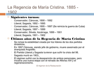 La Regencia de María Cristina. 1885 -
1902
El régimen de la Restauración
 Siguientes turnos:
 Conservador, Cánovas, 1890 – 1892
 Liberal, Sagasta, 1892 – 1895
 Conservador, Cánovas, 1895 – 1897 (Se reinicia la guerra de Cuba)
 Liberal, Sagasta, 1897 – 1899
 Conservador, Silvela, Azcárraga, 1899 – 1901
 Liberal, Sagasta, 1901 – 1902
 Últimos años de la Regencia de María Cristina
 Se rompe la estabilidad creada por los líderes de los dos partidos
dinásticos.
 En 1897 Cánovas, siendo jefe de gobierno, muere asesinado por el
anarquista Angiolillo.
 El Partido Liberal y Sagasta tuvieron que sufrir la crisis del 98.
 Sagasta murió en 1903.
 El régimen sufrió con la desaparición de ambos personajes, pero
iniciaría una nueva etapa con el reinado de Alfonso XIII y el
regeneracionismo.
 