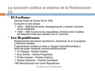 La oposición política al sistema de la Restauración
[1]
El régimen de la Restauración
 El Carlismo
 Derrota militar de Carlos VII en 1876
 Evolución en dos etapas
 1876 – 1888 Retraimiento, desorganización y división. Escisión
de los integristas
 1890 – 1902 Triunfo de los neocatólicos, Partido Unión Católica
de Alejandro Pidal que colaboró con A. Cánovas
 Los Republicanos
 Mantenimiento del ideario republicano: anticlerical, fe en el progreso
y reformas sociales
 Fragmentación política en base a: Estado Federal/Centralista y
toma del poder mediante Insurrección/Elecciones
 Pi i Margall – Partido Federal
 Ruiz Zorrilla – Partido Progresista
 Emilio Castelar – Partido Histórico
 Nicolas Salmerón – Partido Centralista
 1903 Reunificación con Unión Republicana
 