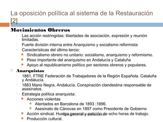 La oposición política al sistema de la Restauración
[2]
El régimen de la Restauración
Movimientos Obreros
 Las acción restringidas: libertades de asociación, expresión y reunión
limitadas.
 Fuerte división interna entre Anarquismo y socialismo reformista
 Características del último tercio:
 Sindicalismo obrero no unitario: socialismo, anarquismo y reformismo.
 Peso importante del anarquismo en Andalucía y Cataluña
 Apoyo al republicanismo político por sectores obreros y populares.
 Anarquistas
 1881. FTRE Federación de Trabajadores de la Región Española. Cataluña
y Andalucía.
 1883 Mano Negra, Andalucía. Conspiración clandestina responsable de
asesinatos.
 Estrategia política anarquista:
 Acciones violentas
 Atentados en Barcelona de 1893 ;1896.
 Asesinato de Cánovas en 1897 como Presidente de Gobierno
 Acción sindical. Huelga general y petición de ocho horas de trabajo.
 Producción cultural.
 