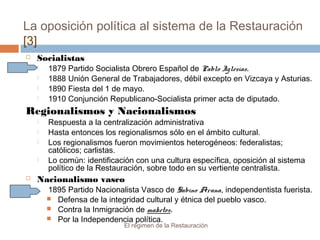 La oposición política al sistema de la Restauración
[3]
El régimen de la Restauración
 Socialistas
 1879 Partido Socialista Obrero Español de Pablo Iglesias.
 1888 Unión General de Trabajadores, débil excepto en Vizcaya y Asturias.
 1890 Fiesta del 1 de mayo.
 1910 Conjunción Republicano-Socialista primer acta de diputado.
Regionalismos y Nacionalismos
 Respuesta a la centralización administrativa
 Hasta entonces los regionalismos sólo en el ámbito cultural.
 Los regionalismos fueron movimientos heterogéneos: federalistas;
católicos; carlistas.
 Lo común: identificación con una cultura específica, oposición al sistema
político de la Restauración, sobre todo en su vertiente centralista.
 Nacionalismo vasco
 1895 Partido Nacionalista Vasco de Sabino Arana, independentista fuerista.
 Defensa de la integridad cultural y étnica del pueblo vasco.
 Contra la Inmigración de maketos.
 Por la Independencia política.
 