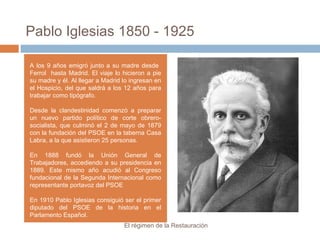 Pablo Iglesias 1850 - 1925
El régimen de la Restauración
A los 9 años emigró junto a su madre desde
Ferrol hasta Madrid. El viaje lo hicieron a pie
su madre y él. Al llegar a Madrid lo ingresan en
el Hospicio, del que saldrá a los 12 años para
trabajar como tipógrafo.
Desde la clandestinidad comenzó a preparar
un nuevo partido político de corte obrero-
socialista, que culminó el 2 de mayo de 1879
con la fundación del PSOE en la taberna Casa
Labra, a la que asistieron 25 personas.
En 1888 fundó la Unión General de
Trabajadores, accediendo a su presidencia en
1889. Este mismo año acudió al Congreso
fundacional de la Segunda Internacional como
representante portavoz del PSOE
En 1910 Pablo Iglesias consiguió ser el primer
diputado del PSOE de la historia en el
Parlamento Español.
 