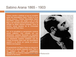 Sabino Arana 1865 - 1903
Político, escritor e ideólogo al que se considera
padre del nacionalismo vasco. Fundó el Eusko
Alderdi Jeltzalea - Partido Nacionalista Vasco
(EAJ-PNV), partido que dirigió y por el que
llegó a ser Diputado provincial de Vizcaya. A él
también se deben distintos símbolos, como la
ikurriña, actual bandera de la Comunidad
Autónoma del País Vasco.
Aún en la actualidad su pensamiento continúa
siendo polémico, muy criticado por sus
detractores (quienes denuncian su supuesto
fundamento racista o xenófobo) y justificado por
sus seguidores (quienes sostienen que las
críticas provienen sobre todo del nacionalismo
español y no tienen en cuenta el contexto
histórico de la época)
El pensamiento de Sabino Arana se resume en
el lema de su partido traducido como "Dios y
ley antigua", es decir, el catolicismo
antiliberal y la histórica independencia vasca
basada en los fueros.
El régimen de la Restauración
 