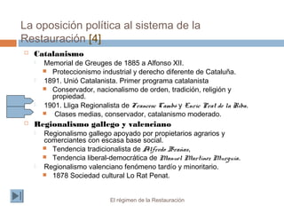La oposición política al sistema de la
Restauración [4]
El régimen de la Restauración
 Catalanismo
 Memorial de Greuges de 1885 a Alfonso XII.
 Proteccionismo industrial y derecho diferente de Cataluña.
 1891. Unió Catalanista. Primer programa catalanista
 Conservador, nacionalismo de orden, tradición, religión y
propiedad.
 1901. Lliga Regionalista de Francesc Cambó y Enric Prat de la Riba.
 Clases medias, conservador, catalanismo moderado.
 Regionalismo gallego y valenciano
 Regionalismo gallego apoyado por propietarios agrarios y
comerciantes con escasa base social.
 Tendencia tradicionalista de Alfredo Brañas,
 Tendencia liberal-democrática de Manuel Martínez Murguía.
 Regionalismo valenciano fenómeno tardío y minoritario.
 1878 Sociedad cultural Lo Rat Penat.
 