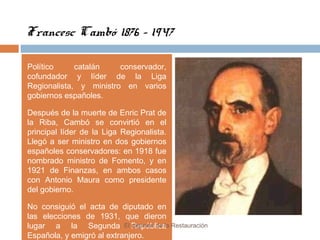 Francesc Cambó 1876 - 1947
Político catalán conservador,
cofundador y líder de la Liga
Regionalista, y ministro en varios
gobiernos españoles.
Después de la muerte de Enric Prat de
la Riba, Cambó se convirtió en el
principal líder de la Liga Regionalista.
Llegó a ser ministro en dos gobiernos
españoles conservadores: en 1918 fue
nombrado ministro de Fomento, y en
1921 de Finanzas, en ambos casos
con Antonio Maura como presidente
del gobierno.
No consiguió el acta de diputado en
las elecciones de 1931, que dieron
lugar a la Segunda República
Española, y emigró al extranjero.
El régimen de la Restauración
 