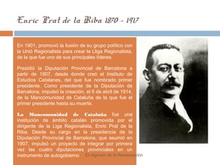 Enric Prat de la Riba 1870 - 1917
En 1901, promovió la fusión de su grupo político con
la Unió Regionalista para crear la Lliga Regionalista,
de la que fue uno de sus principales líderes.
Presidió la Diputación Provincial de Barcelona a
partir de 1907, desde donde creó el Instituto de
Estudios Catalanes, del que fue nombrado primer
presidente. Como presidente de la Diputación de
Barcelona, impulsó la creación, el 6 de abril de 1914,
de la Mancomunidad de Cataluña de la que fue el
primer presidente hasta su muerte.
La Mancomunidad de Cataluña fue una
institución de ámbito catalán promovida por el
dirigente de la Liga Regionalista, Enric Prat de la
Riba. Desde su cargo en la presidencia de la
Diputación Provincial de Barcelona, que asumió en
1907, impulsó un proyecto de integrar por primera
vez las cuatro diputaciones provinciales en un
instrumento de autogobierno El régimen de la Restauración
 